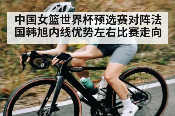 中国女篮世界杯预选赛对阵法国韩旭内线优势左右比赛走向