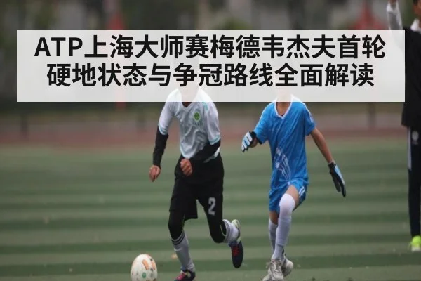 ATP上海大师赛梅德韦杰夫首轮硬地状态与争冠路线全面解读