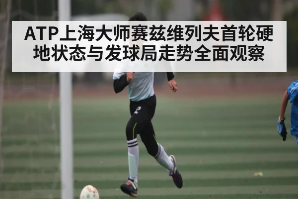 ATP上海大师赛兹维列夫首轮硬地状态与发球局走势全面观察