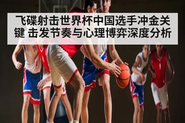 飞碟射击世界杯中国选手冲金关键 击发节奏与心理博弈深度分析