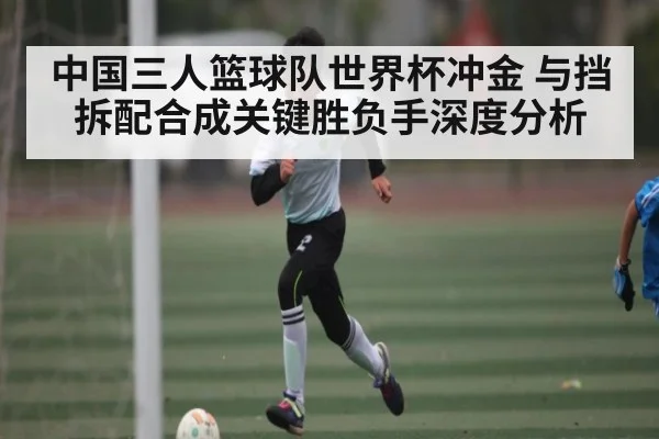 中国三人篮球队世界杯冲金 与挡拆配合成关键胜负手深度分析