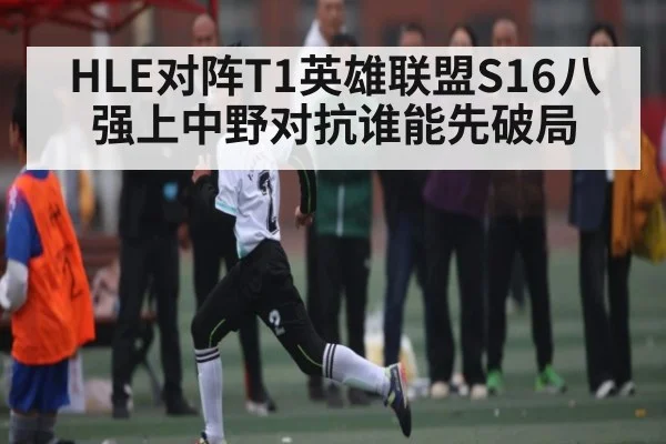 HLE对阵T1英雄联盟S16八强上中野对抗谁能先破局