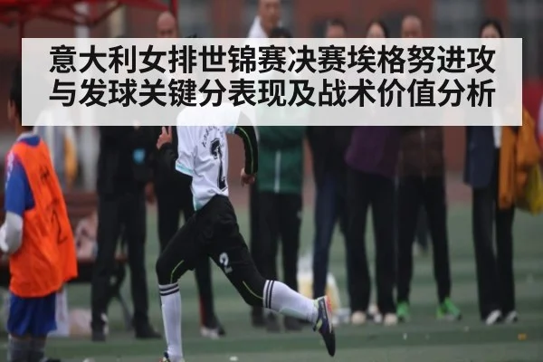意大利女排世锦赛决赛埃格努进攻与发球关键分表现及战术价值分析
