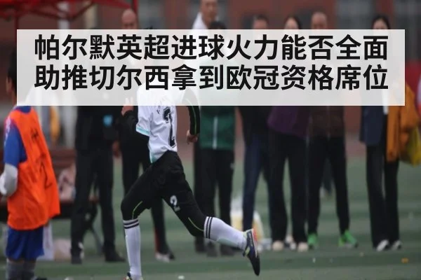 帕尔默英超进球火力能否全面助推切尔西拿到欧冠资格席位